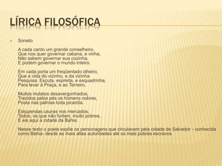LÍRICA FILOSÓFICA 
 Soneto 
A cada canto um grande conselheiro, 
Que nos quer governar cabana, e vinha, 
Não sabem governar sua cozinha, 
E podem governar o mundo inteiro. 
Em cada porta um freqüentado olheiro, 
Que a vida do vizinho, e da vizinha 
Pesquisa. Escuta, espreita, e esquadrinha, 
Para levar à Praça, e ao Terreiro. 
Muitos mulatos desavergonhados, 
Trazidos pelos pés os homens nobres, 
Posta nas palmas toda picardia. 
Estupendas usuras nos mercados, 
Todos, os que não furtam, muito pobres, 
E eis aqui a cidade da Bahia. 
Nesse texto o poeta expõe os personagens que circulavam pela cidade de Salvador - conhecida 
como Bahia- desde as mais altas autoridades até os mais pobres escravos 
 