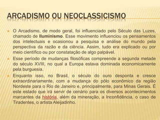 ARCADISMO OU NEOCLASSICISMO 
 O Arcadismo, de modo geral, foi influenciado pelo Século das Luzes, 
chamado de Iluminismo. Esse movimento influenciou os pensamentos 
dos intelectuais e ocasionou a pesquisa e análise do mundo pela 
perspectiva da razão e da ciência. Assim, tudo era explicado ou por 
meio científico ou por constatação de algo palpável. 
 Esse período de mudanças filosóficas compreende a segunda metade 
do século XVIII, no qual a Europa estava dominada economicamente 
pela burguesia. 
 Enquanto isso, no Brasil, o século do ouro desponta e cresce 
extraordinariamente, com a mudança do pólo econômico da região 
Nordeste para o Rio de Janeiro e, principalmente, para Minas Gerais. É 
este estado que irá servir de cenário para os diversos acontecimentos 
marcantes da história, além da mineração, a Inconfidência, o caso de 
Tiradentes, o artista Aleijadinho. 
 