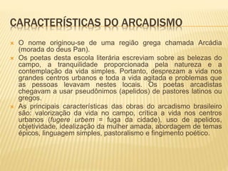 CARACTERÍSTICAS DO ARCADISMO 
 O nome originou-se de uma região grega chamada Arcádia 
(morada do deus Pan). 
 Os poetas desta escola literária escreviam sobre as belezas do 
campo, a tranquilidade proporcionada pela natureza e a 
contemplação da vida simples. Portanto, desprezam a vida nos 
grandes centros urbanos e toda a vida agitada e problemas que 
as pessoas levavam nestes locais. Os poetas arcadistas 
chegavam a usar pseudônimos (apelidos) de pastores latinos ou 
gregos. 
 As principais características das obras do arcadismo brasileiro 
são: valorização da vida no campo, crítica a vida nos centros 
urbanos (fugere urbem = fuga da cidade), uso de apelidos, 
objetividade, idealização da mulher amada, abordagem de temas 
épicos, linguagem simples, pastoralismo e fingimento poético. 
 