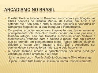 ARCADISMO NO BRASIL 
 O estilo literário árcade no Brasil tem início com a publicação das 
Obras poéticas de Cláudio Manuel da Costa, em 1768 e se 
estende até 1836 com a obra Suspiros poéticos e saudades de 
Gonçalves Magalhães, a qual inaugura o Romantismo. 
 Os poetas árcades encontram inspiração nas terras mineiras, 
principalmente Vila Rica-Ouro Preto, cenário de suas poesias; e 
também refúgio, não nos filósofos iluministas como Voltaire e 
Montesquieu, voltados para a política e moral, mas em Horácio 
que se prendia em pensamentos como “fugere urbem” (fugir da 
cidade) e “carpe diem” (gozar o dia). Daí o Arcadismo ser 
conhecido pela exaltação da natureza e pelo bucolismo. 
 A escola literária árcade é caracterizada por uma produção 
voltada ao lirismo amoroso e à Épica: 
Lirismo amoroso - Tomás Antônio Gonzaga e Silva Alvarenga 
Épica - Santa Rita Durão e Basílio da Gama, respectivamente. 
 