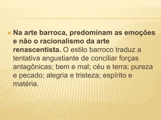  Na arte barroca, predominam as emoções 
e não o racionalismo da arte 
renascentista. O estilo barroco traduz a 
tentativa angustiante de conciliar forças 
antagônicas; bem e mal; céu e terra; pureza 
e pecado; alegria e tristeza; espírito e 
matéria. 
 