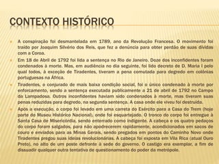 CONTEXTO HISTÓRICO 
 A conspiração foi desmantelada em 1789, ano da Revolução Francesa. O movimento foi 
traído por Joaquim Silvério dos Reis, que fez a denúncia para obter perdão de suas dívidas 
com a Coroa. 
 Em 18 de Abril de 1792 foi lida a sentença no Rio de Janeiro. Doze dos inconfidentes foram 
condenados à morte. Mas, em audiência no dia seguinte, foi lido decreto de D. Maria I pelo 
qual todos, à exceção de Tiradentes, tiveram a pena comutada para degredo em colônias 
portuguesas na África. 
 Tiradentes, o conjurado de mais baixa condição social, foi o único condenado à morte por 
enforcamento, sendo a sentença executada publicamente a 21 de abril de 1792 no Campo 
da Lampadosa. Outros inconfidentes haviam sido condenados à morte, mas tiveram suas 
penas reduzidas para degredo, na segunda sentença. A casa onde ele viveu foi destruída. 
 Após a execução, o corpo foi levado em uma carreta do Exército para a Casa do Trem (hoje 
parte do Museu Histórico Nacional), onde foi esquartejado. O tronco do corpo foi entregue à 
Santa Casa de Misericórdia, sendo enterrado como indigente. A cabeça e os quatro pedaços 
do corpo foram salgados, para não apodrecerem rapidamente, acondicionados em sacos de 
couro e enviados para as Minas Gerais, sendo pregados em pontos do Caminho Novo onde 
Tiradentes pregou suas ideias revolucionárias. A cabeça foi exposta em Vila Rica (atual Ouro 
Preto), no alto de um poste defronte à sede do governo. O castigo era exemplar, a fim de 
dissuadir qualquer outra tentativa de questionamento do poder da metrópole. 
 
