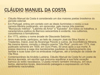 CLÁUDIO MANUEL DA COSTA 
 Cláudio Manuel da Costa é considerado um dos maiores poetas brasileiros do 
período colonial. 
 Em Portugal, entrou em contato com as ideais iluministas e iniciou a sua 
carreira literária publicando, em opúsculos, pelo menos três poemas: 
"Munúsculo métrico", "Labirinto de Amor" e "Epicédio". Em todos os trabalhos, a 
característica poética do Barroco seiscentista é evidente, nos cultismos, 
conceitismos e formalismos. 
 Em 1773, adotou o nome árcade de Glauceste Satúrnio. 
 Anos mais tarde, participou, ao lado de Joaquim José da Silva Xavier, o 
Tiradentes, Inácio José de Alvarenga Peixoto e outros, da Inconfidência Mineira. 
Na mesma época, compôs o clássico poema "Vila Rica", pronto em 1773, mas 
publicado somente em 1839, em Ouro Preto, 50 anos após a sua morte. A 
poesia descreve a saga dos bandeirantes paulistas no desbravamento dos 
sertões e suas lutas com os emboabas indígenas, até a fundação da cidade de 
Vila Rica. 
 Contemporâneo da Arcádia Lusitana, Cláudio Manuel da Costa foi um poeta de 
técnica apurada, um escritor que procurou equilibrar a sua forte vocação 
barroca ao estilo neoclássico. O poeta mineiro também introduziu, em seus 
textos, elementos locais, descrevendo paisagens e expressando um forte 
sentimento nacionalista. 
 