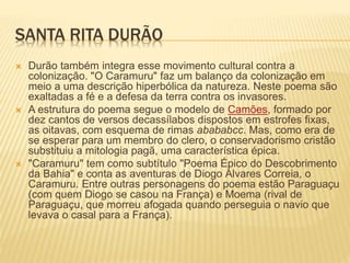 SANTA RITA DURÃO 
 Durão também integra esse movimento cultural contra a 
colonização. "O Caramuru" faz um balanço da colonização em 
meio a uma descrição hiperbólica da natureza. Neste poema são 
exaltadas a fé e a defesa da terra contra os invasores. 
 A estrutura do poema segue o modelo de Camões, formado por 
dez cantos de versos decassílabos dispostos em estrofes fixas, 
as oitavas, com esquema de rimas abababcc. Mas, como era de 
se esperar para um membro do clero, o conservadorismo cristão 
substituiu a mitologia pagã, uma característica épica. 
 "Caramuru" tem como subtítulo "Poema Épico do Descobrimento 
da Bahia" e conta as aventuras de Diogo Álvares Correia, o 
Caramuru. Entre outras personagens do poema estão Paraguaçu 
(com quem Diogo se casou na França) e Moema (rival de 
Paraguaçu, que morreu afogada quando perseguia o navio que 
levava o casal para a França). 
 