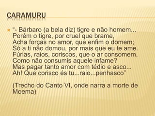 CARAMURU 
 “- Bárbaro (a bela diz) tigre e não homem... 
Porém o tigre, por cruel que brame, 
Acha forças no amor, que enfim o domem; 
Só a ti não domou, por mais que eu te ame. 
Fúrias, raios, coriscos, que o ar consomem, 
Como não consumis aquele infame? 
Mas pagar tanto amor com tédio e asco... 
Ah! Que corisco és tu...raio...penhasco” 
(Trecho do Canto VI, onde narra a morte de 
Moema) 
 
