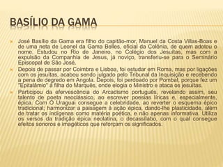 BASÍLIO DA GAMA 
 José Basílio da Gama era filho do capitão-mor, Manuel da Costa Villas-Boas e 
de uma neta de Leonel da Gama Belles, oficial da Colônia, de quem adotou o 
nome. Estudou no Rio de Janeiro, no Colégio dos Jesuítas, mas com a 
expulsão da Companhia de Jesus, já noviço, transferiu-se para o Seminário 
Episcopal de São José. 
 Depois de passar por Coimbra e Lisboa, foi estudar em Roma, mas por ligações 
com os jesuítas, acabou sendo julgado pelo Tribunal da Inquisição e recebendo 
a pena de degredo em Angola. Depois, foi perdoado por Pombal, porque fez um 
"Epitalâmio" à filha do Marquês, onde elogia o Ministro e ataca os jesuítas. 
 Participou da efervescência do Arcadismo português, revelando assim, seu 
talento de poeta neoclássico, ao escrever poesias líricas e, especialmente, 
épica. Com O Uraguai consegue a celebridade, ao reverter o esquema épico 
tradicional; harmonizar a paisagem à ação épica, dando-lhe plasticidade, além 
de tratar os indígenas como matéria poética, e não apenas informativa. Utiliza 
os versos da tradição épica neolatina, o decassílabo, com o qual consegue 
efeitos sonoros e imagéticos que reforçam os significados. 
 