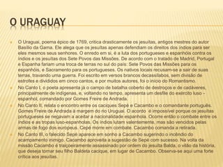 O URAGUAY 
 O Uraguai, poema épico de 1769, critica drasticamente os jesuítas, antigos mestres do autor 
Basílio da Gama. Ele alega que os jesuítas apenas defendiam os direitos dos índios para ser 
eles mesmos seus senhores. O enredo em si, é a luta dos portugueses e espanhóis contra os 
índios e os jesuítas dos Sete Povos das Missões. De acordo com o tratado de Madrid, Portugal 
e Espanha fariam uma troca de terras no sul do país: Sete Povos das Missões para os 
espanhóis, e Sacramento para os portugueses. Os nativos locais recusam-se a sair de suas 
terras, travando uma guerra. Foi escrito em versos brancos decassílabos, sem divisão de 
estrofes e divididos em cinco cantos, e por muitos autores, foi o início do Romantismo. 
 No Canto I, o poeta apresenta já o campo de batalha coberto de destroços e de cadáveres, 
principalmente de indígenas, e, voltando no tempo, apresenta um desfile do exército luso - 
espanhol, comandado por Gomes Freire de Andrada. 
 No Canto II, relata o encontro entre os caciques Sepé e Cacambo e o comandante português. 
Gomes Freire de Andrada à margem do rio Uruguai. O acordo é impossível porque os jesuítas 
portugueses se negavam a aceitar a nacionalidade espanhola. Ocorre então o combate entre os 
índios e as tropas luso-espanholas. Os índios lutam valentemente, mas são vencidos pelas 
armas de fogo dos europeus. Cepé morre em combate. Cacambo comanda a retirada. 
 No Canto III, o falecido Sepé aparece em sonho a Cacambo sugerindo o incêndio do 
acampamento inimigo. Cacambo aproveita a sugestão de Sepé com sucesso. Na volta da 
missão Cacambo é traiçoeiramente assassinado por ordem do jesuíta Balda, o vilão da história, 
que deseja tornar seu filho Baldeta cacique, em lugar de Cacambo. Observa-se aqui uma forte 
crítica aos jesuítas. 
 