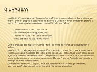 O URAGUAY 
 No Canto IV, o poeta apresenta a marcha das forças luso-espanholas sobre a aldeia dos 
índios, onde se prepara o casamento de Baldeta e Lindóia. A moça, entretanto, prefere a 
morte. O poema apresenta então um trecho lírico de rara beleza: 
“Inda conserva o pálido semblante 
Um não sei que de magoado e triste 
Que os corações mais duros enternece, 
Tanto era bela no seu rosto a morte!” 
 Com a chegada das tropas de Gomes Freire, os índios se retiram após queimarem a 
aldeia. 
 No Canto V, o poeta expressa suas opiniões a respeito dos jesuítas, colocando-os como 
responsáveis pelo massacre dos índios pelas tropas luso -espanholas. Eram opiniões que 
agradavam ao Marquês de Pombal, o todo poderoso ministro de D. José I. Nesse mesmo 
canto ainda aparece a homenagem ao general Gomes Freire de Andrada que respeita e 
protege os índios sobreviventes. 
 Convém ressaltar que O Uraguai, além das características árcades, já apresenta, 
algumas tendências românticas na descrição da natureza brasileira. 
 