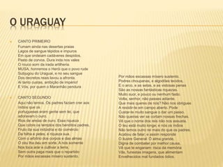 O URAGUAY 
 CANTO PRIMEIRO 
Fumam ainda nas desertas praias 
Lagos de sangue tépidos e impuros 
Em que ondeiam cadáveres despidos, 
Pasto de corvos. Dura inda nos vales 
O rouco som da irada artilheria. 
MUSA, honremos o Herói que o povo rude 
Subjugou do Uraguai, e no seu sangue 
Dos decretos reais lavou a afronta. 
Ai tanto custas, ambição de império! 
E Vós, por quem o Maranhão pendura 
 CANTO SEGUNDO 
Aqui não temos. Os padres faziam crer aos 
índios que os 
portugueses eram gente sem lei, que 
adoravam o ouro. 
Rios de areias de ouro. Essa riqueza 
Que cobre os templos dos benditos padres, 
Fruto da sua indústria e do comércio 
Da folha e peles, é riqueza sua. 
Com o arbítrio dos corpos e das almas 
O céu lha deu em sorte. A nós somente 
Nos toca arar e cultivar a terra, 
Sem outra paga mais que o repartido 
Por mãos escassas mísero sustento. 
Por mãos escassas mísero sustento. 
Podres choupanas, e algodões tecidos, 
E o arco, e as setas, e as vistosas penas 
São as nossas fantásticas riquezas. 
Muito suor, e pouco ou nenhum fasto. 
Volta, senhor, não passes adiante. 
Que mais queres de nós? Não nos obrigues 
A resistir-te em campo aberto. Pode 
Custar-te muito sangue o dar um passo. 
Não queiras ver se cortam nossas frechas. 
Vê que o nome dos reis não nos assusta. 
O teu está muito longe; e nós os índios 
Não temos outro rei mais do que os padres. 
Acabou de falar; e assim responde 
O ilustre General: Ó alma grande, 
Digna de combater por melhor causa, 
Vê que te enganam: risca da memória 
Vãs, funestas imagens, que alimentam 
Envelhecidos mal fundados ódios. 
