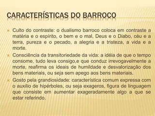 CARACTERÍSTICAS DO BARROCO 
 Culto do contraste: o dualismo barroco coloca em contraste a 
matéria e o espírito, o bem e o mal, Deus e o Diabo, céu e a 
terra, pureza e o pecado, a alegria e a tristeza, a vida e a 
morte. 
 Consciência da transitoriedade da vida: a idéia de que o tempo 
consome, tudo leva consigo,e que conduz irrevogavelmente a 
morte, reafirma os ideais de humildade e desvalorização dos 
bens materiais, ou seja sem apego aos bens materiais. 
 Gosto pela grandiosidade: característica comum expressa com 
o auxilio de hipérboles, ou seja exageros, figura de linguagem 
que consiste em aumentar exageradamente algo a que se 
estar referindo. 
 