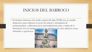 INICIOS DEL BARROCO
• El término «barroco» fue usado a partir del siglo XVIII con un sentido
despectivo, para subrayar el exceso de énfasis y abundancia de
ornamentación, a diferencia de la racionalidad más clara y sobria de la
Ilustración. En ese tiempo, barroco era sinónimo de otros adjetivos como
«absurdo» o «grotesco».
 