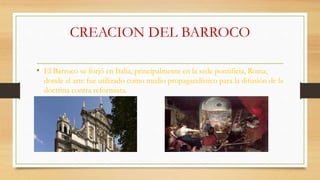 CREACION DEL BARROCO
• El Barroco se forjó en Italia, principalmente en la sede pontificia, Roma,
donde el arte fue utilizado como medio propagandístico para la difusión de la
doctrina contra reformista.
 
