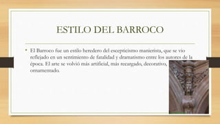 ESTILO DEL BARROCO
• El Barroco fue un estilo heredero del escepticismo manierista, que se vio
reflejado en un sentimiento de fatalidad y dramatismo entre los autores de la
época. El arte se volvió más artificial, más recargado, decorativo,
ornamentado.
 