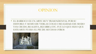 OPINION
• EL BARROCO ES UN ARTE MUY TRASENDENTAL POR SU
HISTORIA Y MODO DE VERLAS COSAS O REALIDAD. ESE MODO
TAN CRUDO, REALISTA, BIZARRO, ETC. FUE LO QUE HIZO QUE
ESTEARTE FUERA EL PIE DE MUCHOS OTROS
 