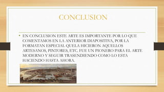 CONCLUSION
• EN CONCLUSION ESTE ARTE ES IMPORTANTE POR LO QUE
COMENTAMOS EN LA ANTERIOR DIAPOSITIVA, POR LA
FORMATAN ESPECIAL QUELA HICIERON AQUELLOS
ARTESANOS, PINTORES, ETC. FUE UN PIONERO PARA EL ARTE
MODERNO Y SEGUIR TRASENDIENDO COMO LO ESTA
HACIENDO HASTA AHORA.
 