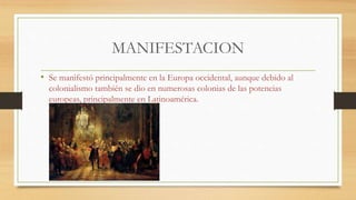MANIFESTACION
• Se manifestó principalmente en la Europa occidental, aunque debido al
colonialismo también se dio en numerosas colonias de las potencias
europeas, principalmente en Latinoamérica.
 