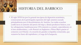 HISTORIA DEL BARROCO
• El siglo XVII fue por lo general una época de depresión económica,
consecuencia de la prolongada expansión del siglo anterior causada
principalmente por el descubrimiento de América. Las malas cosechas
conllevaron el aumento del precio del trigo y demás productos básicos, con
las subsiguientes hambrunas.nota 4 El comercio se estancó, especialmente en
el área mediterránea, y solo floreció en Inglaterra y Países Bajos gracias al
comercio con Oriente y la creación de grandes compañías comerciales, que
sentaron las bases del capitalismo y el auge de la burguesía.
 