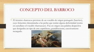 CONCEPTO DEL BARROCO
• El término «barroco» proviene de un vocablo de origen portugués (barrôco),
cuyo femenino denominaba a las perlas que tenían alguna deformidad (como
en castellano el vocablo «barruecas»). Fue en origen una palabra despectiva
que designaba un tipo de arte caprichoso, grandilocuente, excesivamente
recargado.
 