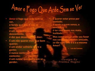 Amor  é fogo que arde sem se ver, é ferida que dói, e não se sente; é um contentamento descontente, é dor que desatina sem doer.   É um não querer mais que bem querer; é um andar solitário entre a gente; é nunca contentar-se de contente; é um cuidar que ganha em se perder. É querer estar preso por vontade; é servir a quem vence, o vencedor; é ter com quem nos mata, lealdade.   Mas como causar pode seu favor nos corações humanos amizade, se tão contrário a si é o mesmo Amor? Luis de Camoes Amor e Fogo Que Arde Sem se Ver  