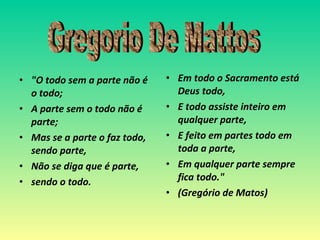 "O todo sem a parte não é o todo; A parte sem o todo não é parte; Mas se a parte o faz todo, sendo parte, Não se diga que é parte,  sendo o todo.  Em todo o Sacramento está Deus todo, E todo assiste inteiro em qualquer parte, E feito em partes todo em toda a parte, Em qualquer parte sempre fica todo." (Gregório de Matos) Gregorio De Mattos 