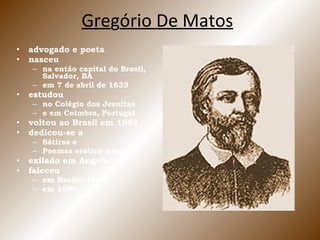 Gre g ó rio De Matos advogado e poeta nasceu  na então capital do Brasil, Salvador, BA em 7 de abril de 1633 estudou  no Colégio dos Jesuítas e em Coimbra, Portugal voltou ao Brasil em 1681 dedicou-se a Sátiras e Poemas erótico-irônicos exilado em Angola faleceu em Recife, PE,  em 1696. 