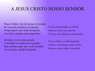 A JESUS CRISTO NOSSO SENHOR Pequei, Senhor, mas não porque hei pecado Da vossa alta clemência me despido, Porque quanto mais tenho delinqüido, Vos tenho a perdoar mais empenhado. Se basta a vos irar tanto pecado, A abrandar-vos sobeja um só gemido: Que a mesma culpa, que vos há ofendido, Vos tem para o perdão lisonjeado. Se uma ovelha perdida e já cobrada Glória tal e prazer tão repentino Vos deu, como afirmais na sacra história, Eu sou, Senhor, a ovelha desgarrada, Cobrai-a, e não queirais, pastor divino, Perder na vossa ovelha a vossa glória 