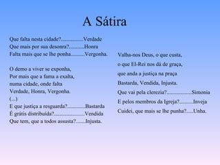 A Sátira Que falta nesta cidade?................Verdade Que mais por sua desonra?...........Honra Falta mais que se lhe ponha..........Vergonha. O demo a viver se exponha, Por mais que a fama a exalta,   numa cidade, onde falta Verdade, Honra, Vergonha. (...) E que justiça a resguarda?.............Bastarda É grátis distribuída?......................Vendida Que tem, que a todos assusta?.......Injusta. Valha-nos Deus, o que custa, o que El-Rei nos dá de graça,  que anda a justiça na praça Bastarda, Vendida, Injusta. Que vai pela clerezia?..................Simonia E pelos membros da Igreja?..........Inveja Cuidei, que mais se lhe punha?.....Unha. 