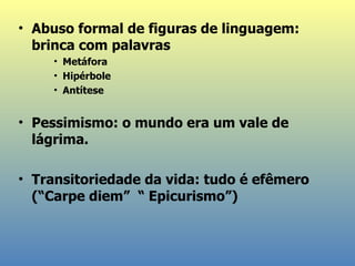 Abuso formal de figuras de linguagem: brinca com palavras Metáfora Hipérbole Antítese Pessimismo: o mundo era um vale de lágrima .  Transitoriedade da vida: tudo  é efêmero  (“Carpe   diem”  “ Epicurismo”) 