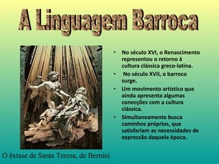 No s éculo XVI, o Renascimento representou o retorno à cultura clássica greco-latina.  No século XVII, o barroco surge. Um movimento artístico que ainda apresenta algumas conecções com a cultura clássica.  Simultaneamente busca caminhos próprios, que satisfariam as necessidades de expressão daquela época.   A Linguagem Barroca O  ê xtase de Santa Teresa, de Bernini  