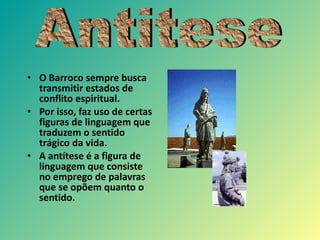 O Barroco sempre busca transmitir estados de conflito espiritual. Por isso, faz uso de certas figuras de linguagem que traduzem o sentido tr á gico da vida. A ant ítese  é  a figura de linguagem que consiste no emprego de palavras que se op õ em quanto o sentido. Antitese 