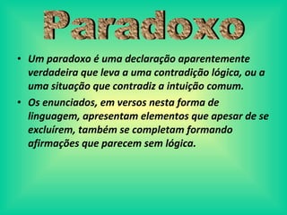 Um paradoxo é uma declaração aparentemente verdadeira que leva a uma contradição lógica, ou a uma situação que contradiz a intuição comum.  Os enunciados, em versos nesta forma de linguagem, apresentam elementos que apesar de se exclu írem, também se completam formando afirmações que parecem sem lógica. Paradoxo 