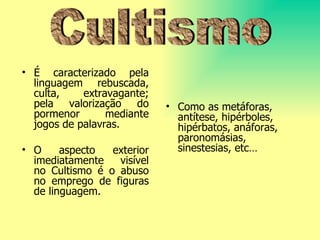 É caracterizado pela linguagem rebuscada, culta, extravagante; pela valorização do pormenor mediante jogos de palavras.  O aspecto exterior imediatamente visível no Cultismo é o abuso no emprego de figuras de linguagem.  Como as metáforas, antítese, hipérboles, hipérbatos, anáforas, paronomásias,  s inestesias ,  etc… Cultismo 