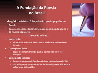 A Fundaç ã o da Poesia  no Brasil Greg ó rio de Matos  foi o primeiro poeta popular no Brasil.  Consciente aproveitador de temas e de ritmos da poesia e da musica populares. O Boca do Inferno Irreverente:  afrontou os valores e a falsa moral  sociedade baiana do seu tempo. Como poeta lírico: Segue e ao mesmo tempo quebra os modelos barrocos europeus Como poeta satírico: Denuncia as contradições da sociedade baiana do seculo XVII Usa a língua portuguesa com vocábulos indígenas e africanos, e palavras de baixo calão. 