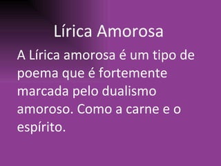 L í rica Amorosa A L í rica amorosa  é  um tipo de poema que  é  fortemente marcada pelo dualismo amoroso. Como a carne e o esp í rito. 