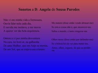 S onetos   a   D .   A ngela   de   S ousa   P aredes Não   vi em minha vida a formosura, Ouvia falar nela cada dia, E ouvida me incitava, e me movia A querer ver tão bela arquitetura. Ontem a vi por minha desventura Na cara, no bom ar, na galhardia De uma Mulher, que em Anjo se mentia, De um Sol, que se trajava em criatura. Me matem (disse então vendo abrasar-me) Se esta a cousa não é, que encarecer-me. Sabia o mundo, e tanto exagerar-me. Olhos meus (disse então por defender-me) Se a beleza hei de ver para matar-me, Antes, olhos, cegueis, do que eu perder-me 