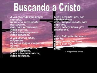 A vós correndo vou, braços sagrados,  Nessa cruz sacrossanta descobertos,  Que, para receber-me, estais abertos,  E, por não castigar-me, estais cravados.  A  vós, divinos olhos, eclipsados  De tanto sangue e lagrimas abertos,  Pois, para perdoar-me, estais despertos,  E, por não condenar-me, estais fechados,   A  vós, pregados pés, por não deixar-me,  A vós, sangue vertido, para ungir-me,  A vós, cabeça baixa, p'ra chamar-me. A vós, lado patente, quero unir-me,  A vós, cravos preciosos, quero atar-me,  Para ficar unido, atado e firme.  Gregorio de Matos Buscando a Cristo  