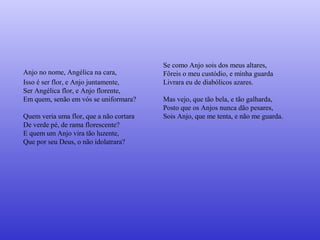 Anjo no nome, Angélica na cara,
Isso é ser flor, e Anjo juntamente,
Ser Angélica flor, e Anjo florente,
Em quem, senão em vós se uniformara?
Quem veria uma flor, que a não cortara
De verde pé, de rama florescente?
E quem um Anjo vira tão luzente,
Que por seu Deus, o não idolatrara?
Se como Anjo sois dos meus altares,
Fôreis o meu custódio, e minha guarda
Livrara eu de diabólicos azares.
Mas vejo, que tão bela, e tão galharda,
Posto que os Anjos nunca dão pesares,
Sois Anjo, que me tenta, e não me guarda.
 