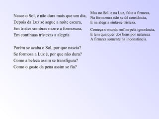 Nasce o Sol, e não dura mais que um dia,
Depois da Luz se segue a noite escura,
Em tristes sombras morre a formosura,
Em contínuas tristezas a alegria
Porém se acaba o Sol, por que nascia?
Se formosa a Luz é, por que não dura?
Como a beleza assim se transfigura?
Como o gosto da pena assim se fia?
Mas no Sol, e na Luz, falte a firmeza,
Na formosura não se dê constância,
E na alegria sinta-se tristeza.
Começa o mundo enfim pela ignorância,
E tem qualquer dos bens por natureza
A firmeza somente na inconstância.
 