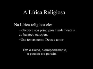 A Lírica Religiosa
Na Lírica religiosa ele:
– obedece aos princípios fundamentais
do barroco europeu.
–Usa temas como Deus e amor.
Ex: A Culpa, o arrependimento,
o pecado e o perdão.
 