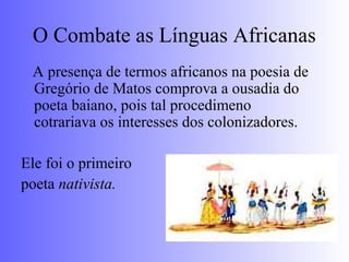 O Combate as Línguas Africanas
A presença de termos africanos na poesia de
Gregório de Matos comprova a ousadia do
poeta baiano, pois tal procedimeno
cotrariava os interesses dos colonizadores.
Ele foi o primeiro
poeta nativista.
 