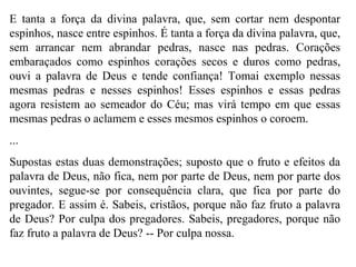 E tanta a força da divina palavra, que, sem cortar nem despontar
espinhos, nasce entre espinhos. É tanta a força da divina palavra, que,
sem arrancar nem abrandar pedras, nasce nas pedras. Corações
embaraçados como espinhos corações secos e duros como pedras,
ouvi a palavra de Deus e tende confiança! Tomai exemplo nessas
mesmas pedras e nesses espinhos! Esses espinhos e essas pedras
agora resistem ao semeador do Céu; mas virá tempo em que essas
mesmas pedras o aclamem e esses mesmos espinhos o coroem.
...
Supostas estas duas demonstrações; suposto que o fruto e efeitos da
palavra de Deus, não fica, nem por parte de Deus, nem por parte dos
ouvintes, segue-se por consequência clara, que fica por parte do
pregador. E assim é. Sabeis, cristãos, porque não faz fruto a palavra
de Deus? Por culpa dos pregadores. Sabeis, pregadores, porque não
faz fruto a palavra de Deus? -- Por culpa nossa.
 