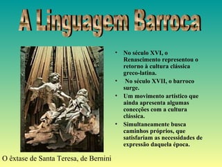 • No século XVI, o
Renascimento representou o
retorno à cultura clássica
greco-latina.
• No século XVII, o barroco
surge.
• Um movimento artístico que
ainda apresenta algumas
conecções com a cultura
clássica.
• Simultaneamente busca
caminhos próprios, que
satisfariam as necessidades de
expressão daquela época.
O êxtase de Santa Teresa, de Bernini
 