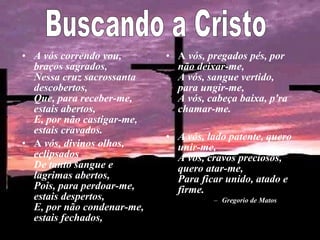 • A vós correndo vou,
braços sagrados,
Nessa cruz sacrossanta
descobertos,
Que, para receber-me,
estais abertos,
E, por não castigar-me,
estais cravados.
• A vós, divinos olhos,
eclipsados
De tanto sangue e
lagrimas abertos,
Pois, para perdoar-me,
estais despertos,
E, por não condenar-me,
estais fechados,
• A vós, pregados pés, por
não deixar-me,
A vós, sangue vertido,
para ungir-me,
A vós, cabeça baixa, p'ra
chamar-me.
• A vós, lado patente, quero
unir-me,
A vós, cravos preciosos,
quero atar-me,
Para ficar unido, atado e
firme.
– Gregorio de Matos
 