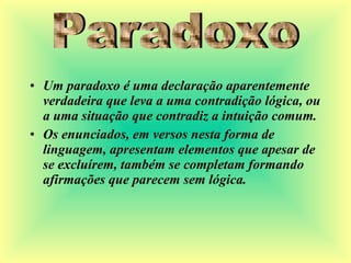 • Um paradoxo é uma declaração aparentemente
verdadeira que leva a uma contradição lógica, ou
a uma situação que contradiz a intuição comum.
• Os enunciados, em versos nesta forma de
linguagem, apresentam elementos que apesar de
se excluírem, também se completam formando
afirmações que parecem sem lógica.
 