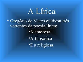 A Lírica
• Gregório de Matos cultivou três
vertentes da poesia lírica:
•A amorosa
•A filosófica
•E a religiosa
 