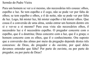 Sermão do Padre Vieira
Para um homem se ver a si mesmo, são necessárias três cousas: olhos,
espelho e luz. Se tem espelho e é cego, não se pode ver por falta de
olhos; se tem espelho e olhos, e é de noite, não se pode ver por falta
de luz. Logo, há mister luz, há mister espelho e há mister olhos. Que
cousa é a conversão de uma alma, senão entrar um homem dentro em
si e ver-se a si mesmo? Para essa vista são necessários olhos, é
necessário luz e é necessário espelho. O pregador concorre com o
espelho, que é a doutrina; Deus concorre com a luz, que é a graça; o
homem concorre com os olhos, que é o conhecimento. Ora suposto
que a conversão das almas por meio da pregação depende destes três
concursos: de Deus, do pregador e do ouvinte, por qual deles
devemos entender que falta? Por parte do ouvinte, ou por parte do
pregador, ou por parte de Deus?
 