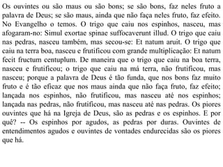 Os ouvintes ou são maus ou são bons; se são bons, faz neles fruto a
palavra de Deus; se são maus, ainda que não faça neles fruto, faz efeito.
No Evangelho o temos. O trigo que caiu nos espinhos, nasceu, mas
afogaram-no: Simul exortae spinae suffocaverunt illud. O trigo que caiu
nas pedras, nasceu também, mas secou-se: Et natum aruit. O trigo que
caiu na terra boa, nasceu e frutificou com grande multiplicação: Et natum
fecit fructum centuplum. De maneira que o trigo que caiu na boa terra,
nasceu e frutificou; o trigo que caiu na má terra, não frutificou, mas
nasceu; porque a palavra de Deus é tão funda, que nos bons faz muito
fruto e é tão eficaz que nos maus ainda que não faça fruto, faz efeito;
lançada nos espinhos, não frutificou, mas nasceu até nos espinhos;
lançada nas pedras, não frutificou, mas nasceu até nas pedras. Os piores
ouvintes que há na Igreja de Deus, são as pedras e os espinhos. E por
quê? -- Os espinhos por agudos, as pedras por duras. Ouvintes de
entendimentos agudos e ouvintes de vontades endurecidas são os piores
que há.
 