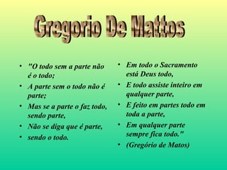 • "O todo sem a parte não
é o todo;
• A parte sem o todo não é
parte;
• Mas se a parte o faz todo,
sendo parte,
• Não se diga que é parte,
• sendo o todo.
• Em todo o Sacramento
está Deus todo,
• E todo assiste inteiro em
qualquer parte,
• E feito em partes todo em
toda a parte,
• Em qualquer parte
sempre fica todo."
• (Gregório de Matos)
 