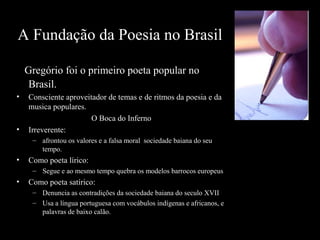 A Fundação da Poesia no Brasil
Gregório foi o primeiro poeta popular no
Brasil.
• Consciente aproveitador de temas e de ritmos da poesia e da
musica populares.
O Boca do Inferno
• Irreverente:
– afrontou os valores e a falsa moral sociedade baiana do seu
tempo.
• Como poeta lírico:
– Segue e ao mesmo tempo quebra os modelos barrocos europeus
• Como poeta satírico:
– Denuncia as contradições da sociedade baiana do seculo XVII
– Usa a língua portuguesa com vocábulos indígenas e africanos, e
palavras de baixo calão.
 