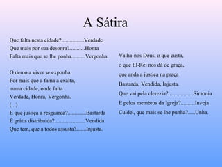 A Sátira
Que falta nesta cidade?................Verdade
Que mais por sua desonra?...........Honra
Falta mais que se lhe ponha..........Vergonha.
O demo a viver se exponha,
Por mais que a fama a exalta,
numa cidade, onde falta
Verdade, Honra, Vergonha.
(...)
E que justiça a resguarda?.............Bastarda
É grátis distribuída?......................Vendida
Que tem, que a todos assusta?.......Injusta.
Valha-nos Deus, o que custa,
o que El-Rei nos dá de graça,
que anda a justiça na praça
Bastarda, Vendida, Injusta.
Que vai pela clerezia?..................Simonia
E pelos membros da Igreja?..........Inveja
Cuidei, que mais se lhe punha?.....Unha.
 